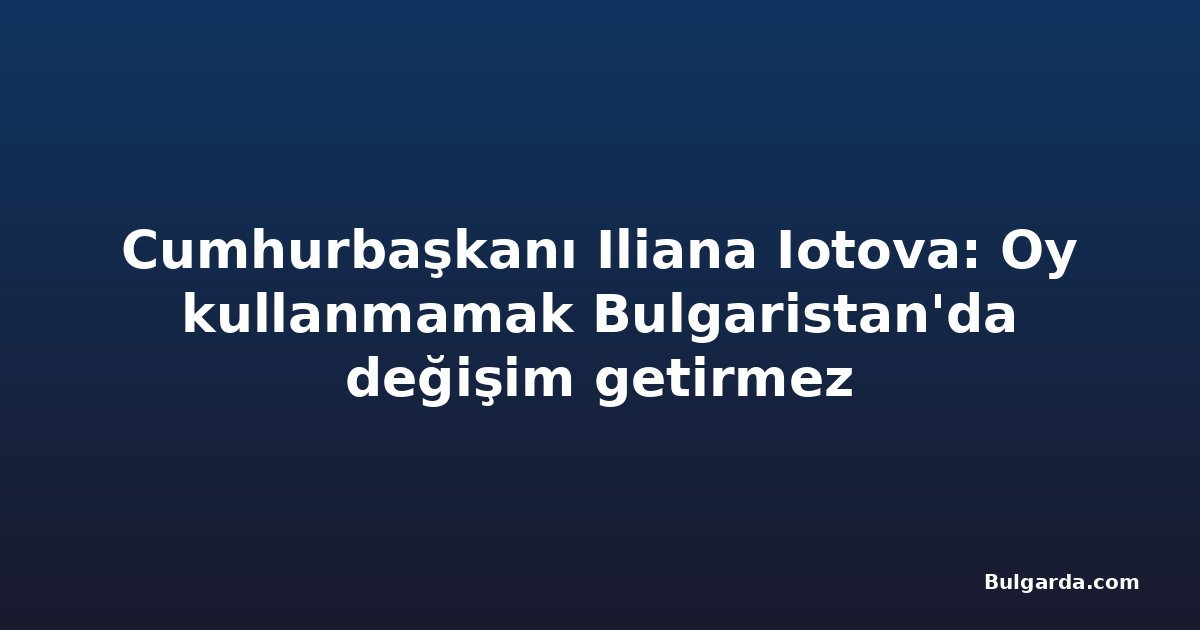 Cumhurbaşkanı Iliana Iotova: Oy kullanmamak Bulgaristan'da değişim getirmez