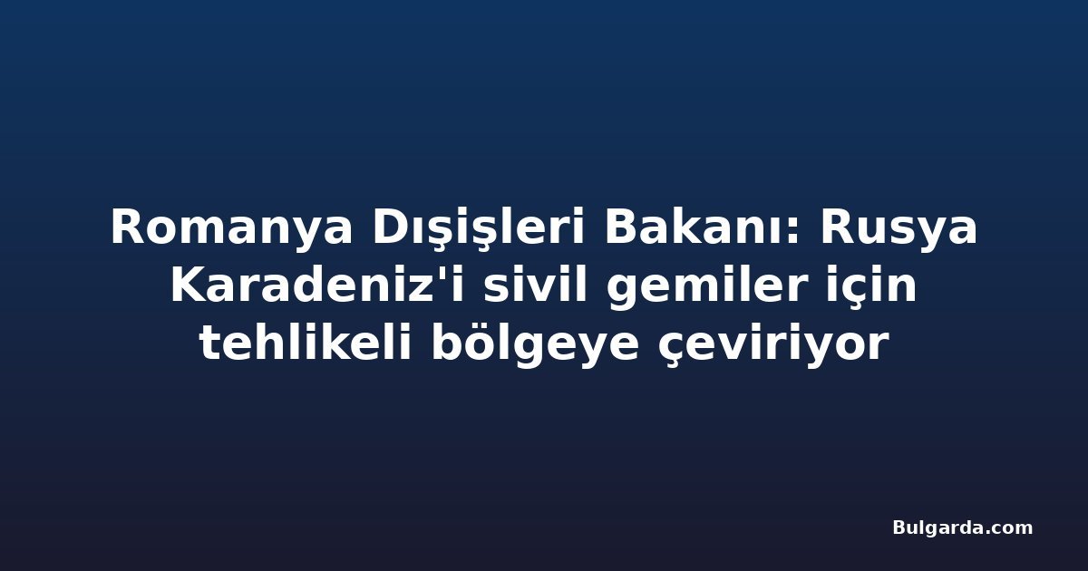 Romanya Dışişleri Bakanı: Rusya Karadeniz'i sivil gemiler için tehlikeli bölgeye çeviriyor