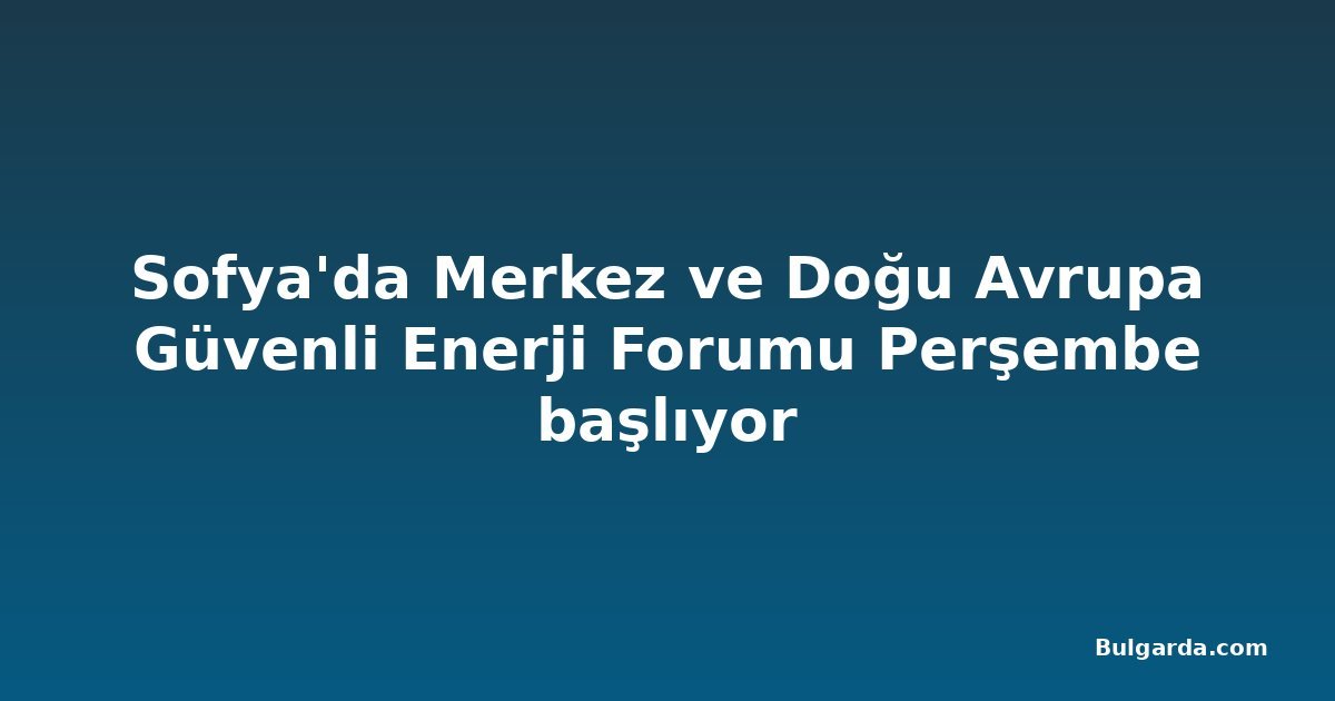Sofya'da Merkez ve Doğu Avrupa Güvenli Enerji Forumu Perşembe başlıyor