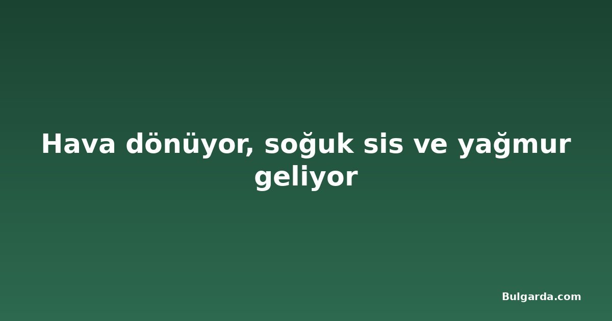 Hava dönüyor, soğuk sis ve yağmur geliyor
