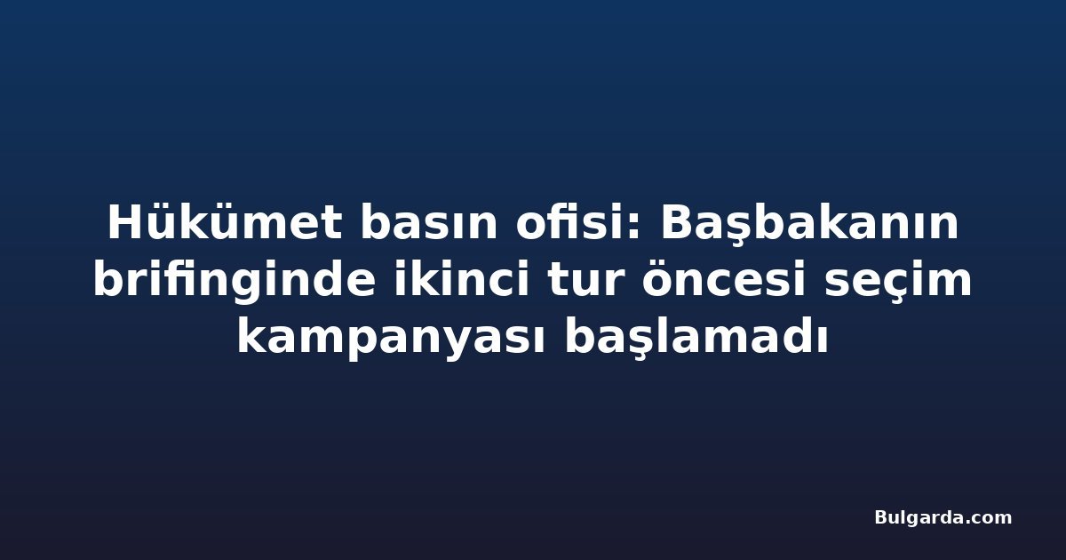 Hükümet basın ofisi: Başbakanın brifinginde ikinci tur öncesi seçim kampanyası başlamadı