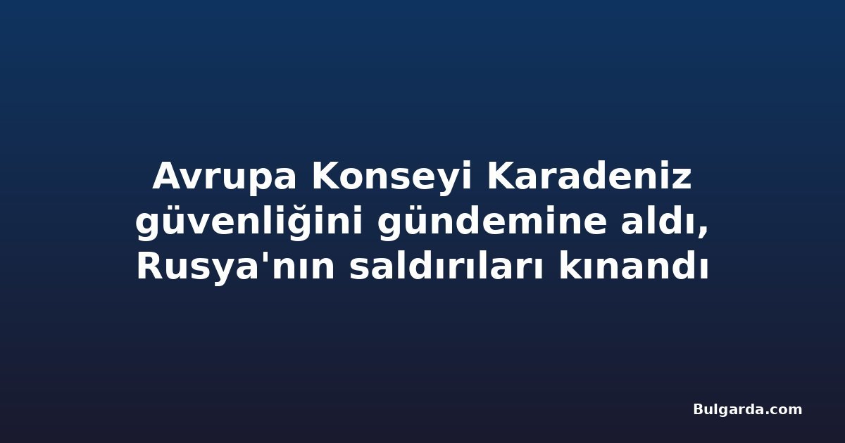 Avrupa Konseyi Karadeniz güvenliğini gündemine aldı, Rusya'nın saldırıları kınandı