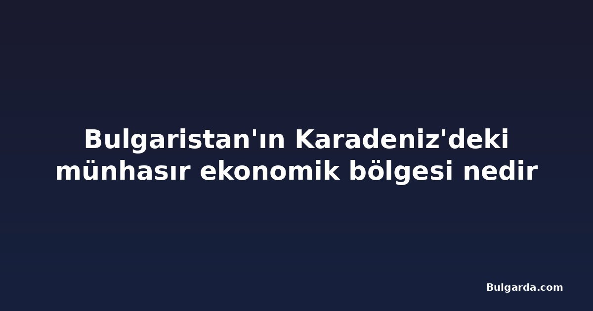 Bulgaristan'ın Karadeniz'deki münhasır ekonomik bölgesi nedir