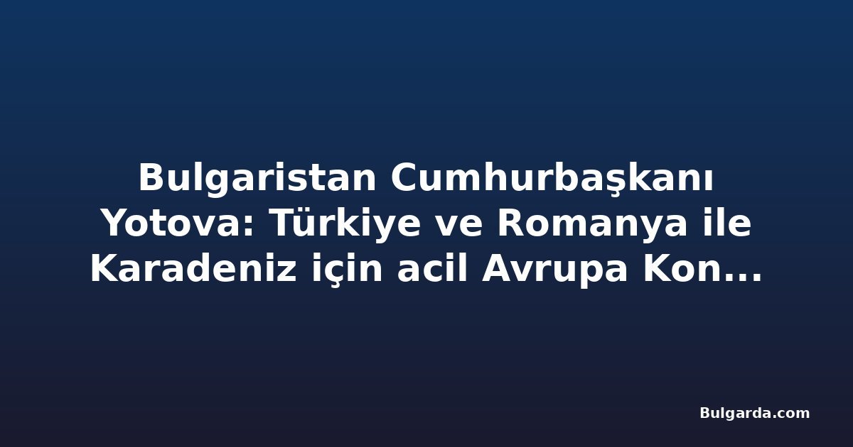 Bulgaristan Cumhurbaşkanı Yotova: Türkiye ve Romanya ile Karadeniz için acil Avrupa Konseyi oturumu istiyoruz