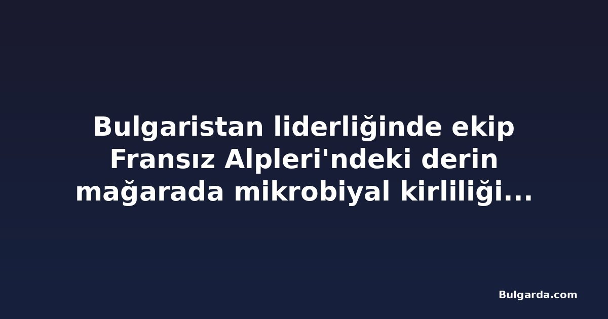 Bulgaristan liderliğinde ekip Fransız Alpleri'ndeki derin mağarada mikrobiyal kirliliği inceliyor
