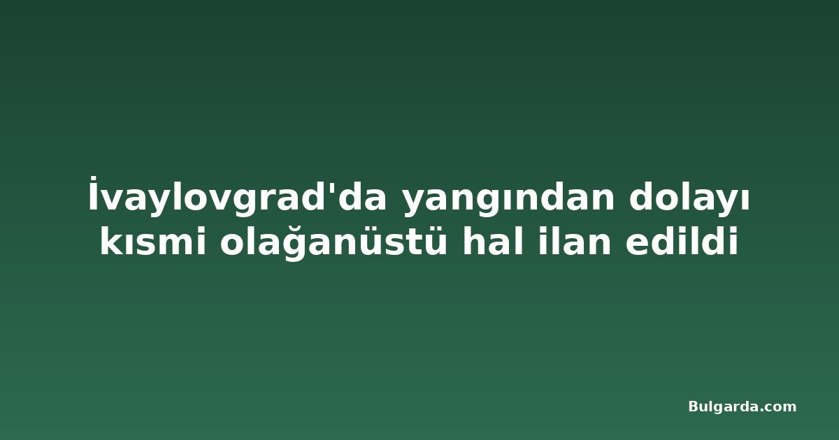 İvaylovgrad'da yangından dolayı kısmi olağanüstü hal ilan edildi