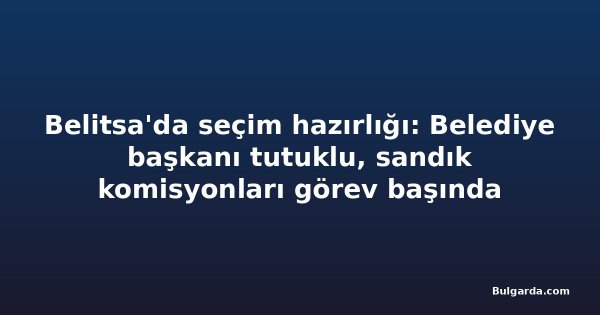Belitsa'da seçim hazırlığı: Belediye başkanı tutuklu, sandık komisyonları görev başında