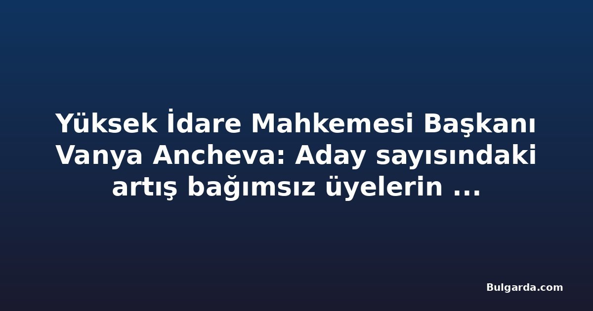 Yüksek İdare Mahkemesi Başkanı Vanya Ancheva: Aday sayısındaki artış bağımsız üyelerin beklentisini yansıtıyor