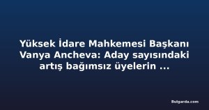 Yüksek İdare Mahkemesi Başkanı Vanya Ancheva: Aday sayısındaki artış bağımsız üyelerin beklentisini yansıtıyor
