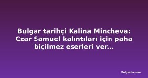 Bulgar tarihçi Kalina Mincheva: Czar Samuel kalıntıları için paha biçilmez eserleri vermeyelim