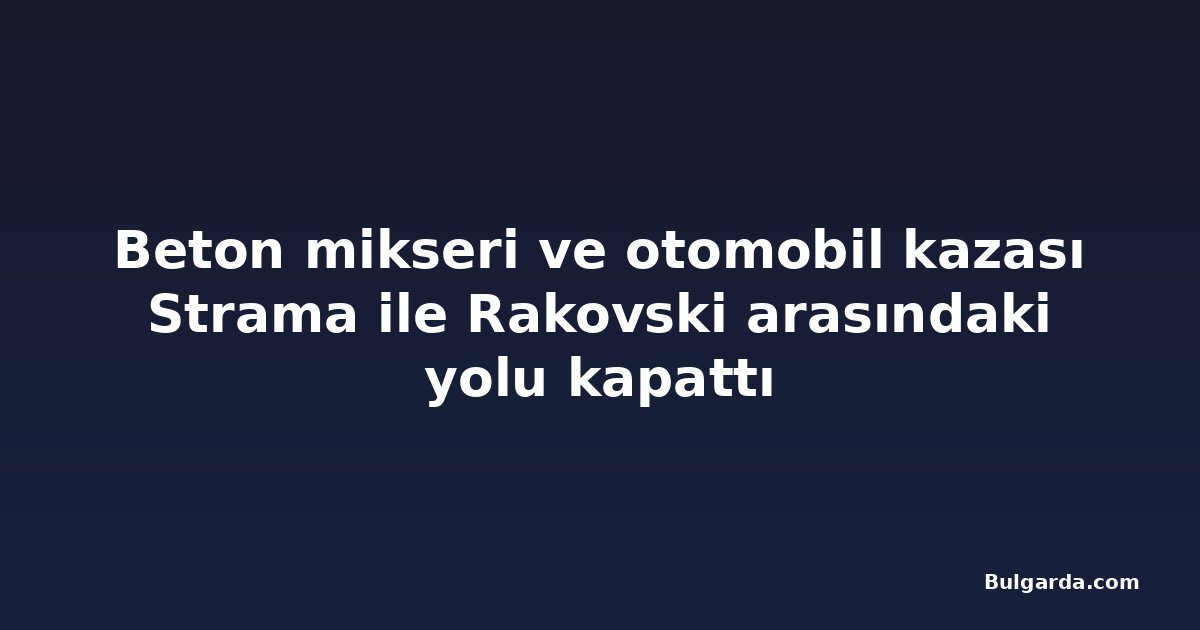 Beton mikseri ve otomobil kazası Strama ile Rakovski arasındaki yolu kapattı