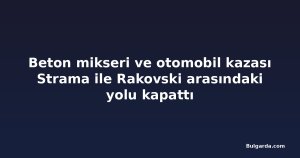 Beton mikseri ve otomobil kazası Strama ile Rakovski arasındaki yolu kapattı
