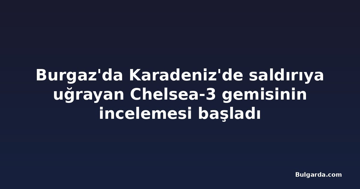 Burgaz'da Karadeniz'de saldırıya uğrayan Chelsea-3 gemisinin incelemesi başladı