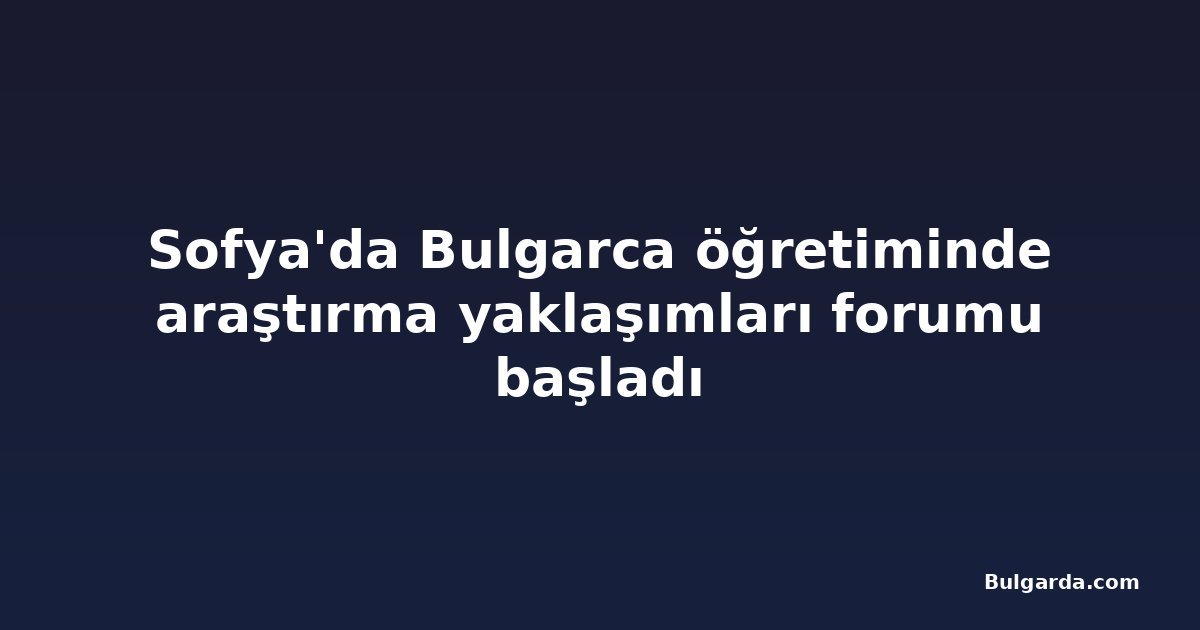 Sofya'da Bulgarca öğretiminde araştırma yaklaşımları forumu başladı