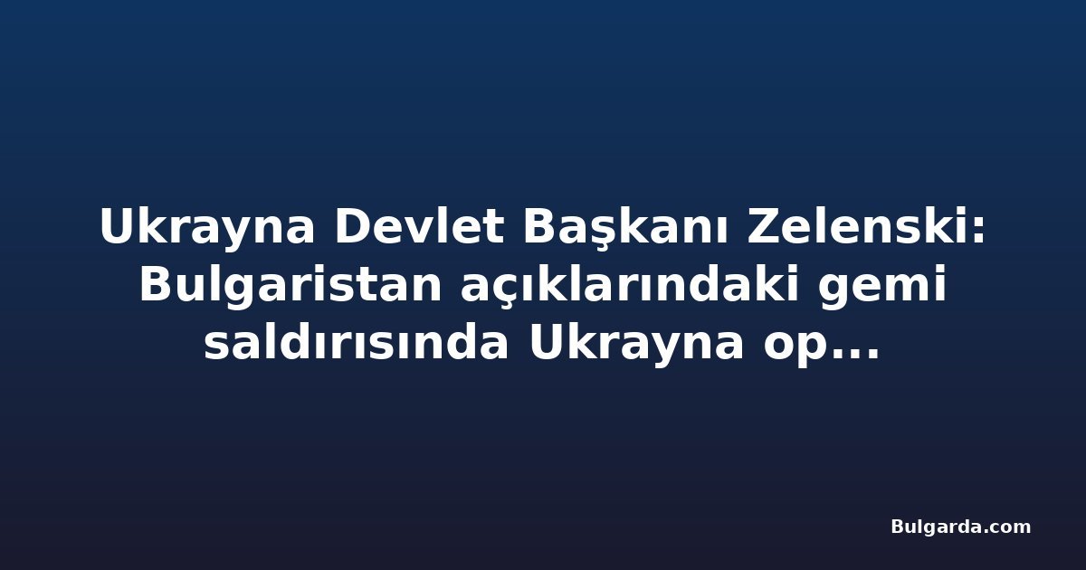 Ukrayna Devlet Başkanı Zelenski: Bulgaristan açıklarındaki gemi saldırısında Ukrayna operasyonu yok