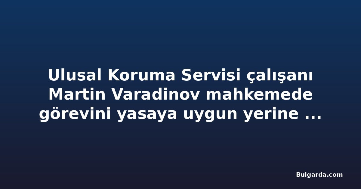 Ulusal Koruma Servisi çalışanı Martin Varadinov mahkemede görevini yasaya uygun yerine getirdiğini savundu