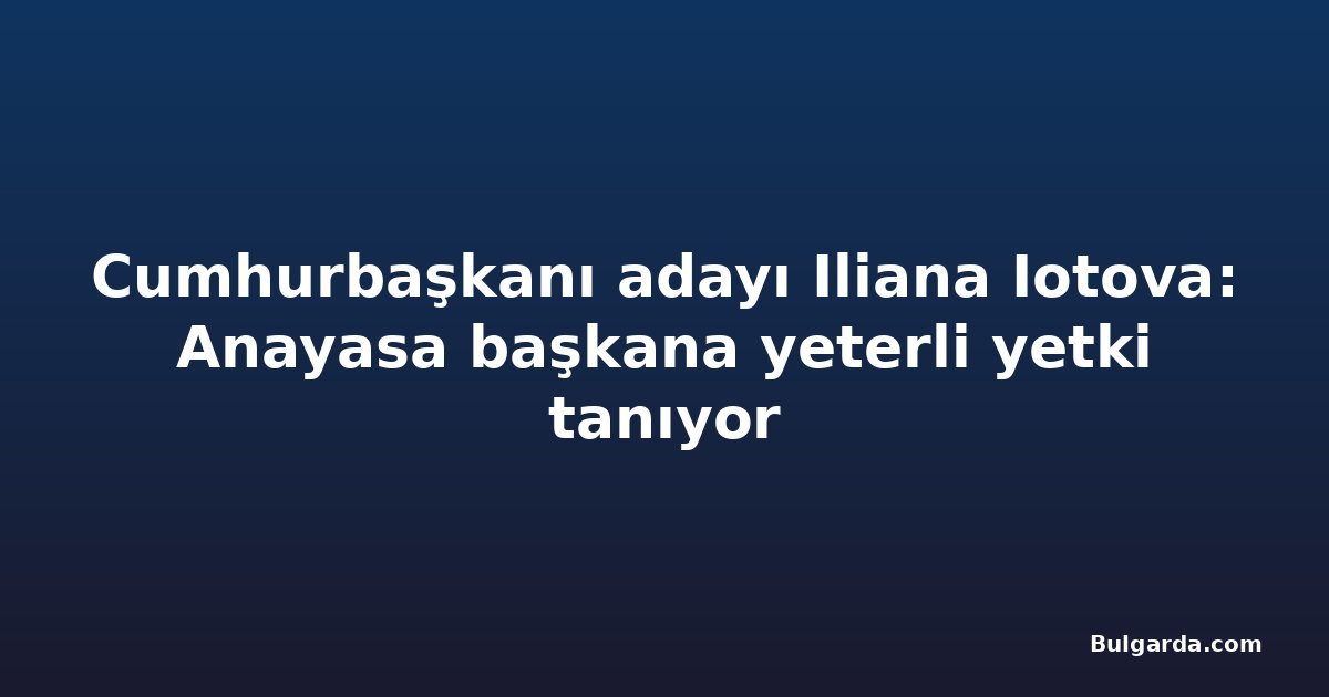 Cumhurbaşkanı adayı Iliana Iotova: Anayasa başkana yeterli yetki tanıyor