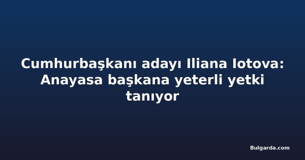 Cumhurbaşkanı adayı Iliana Iotova: Anayasa başkana yeterli yetki tanıyor