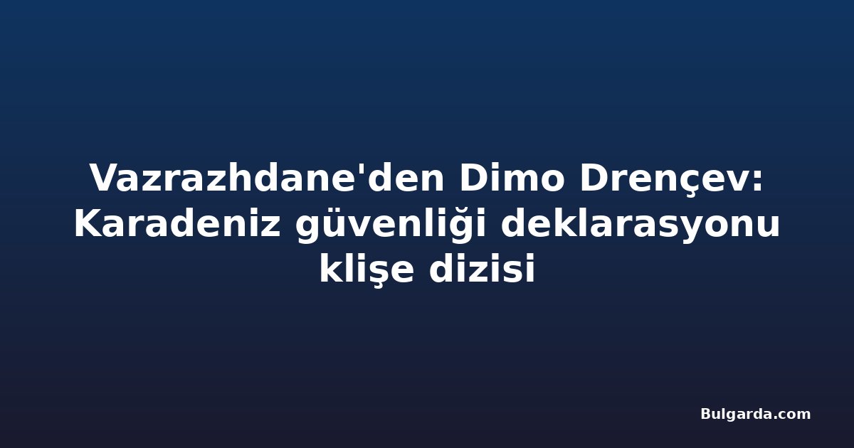 Vazrazhdane'den Dimo Drençev: Karadeniz güvenliği deklarasyonu klişe dizisi