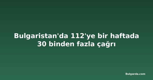 Bulgaristan'da 112'ye bir haftada 30 binden fazla çağrı