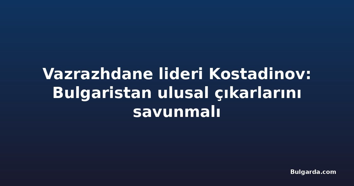 Vazrazhdane lideri Kostadinov: Bulgaristan ulusal çıkarlarını savunmalı
