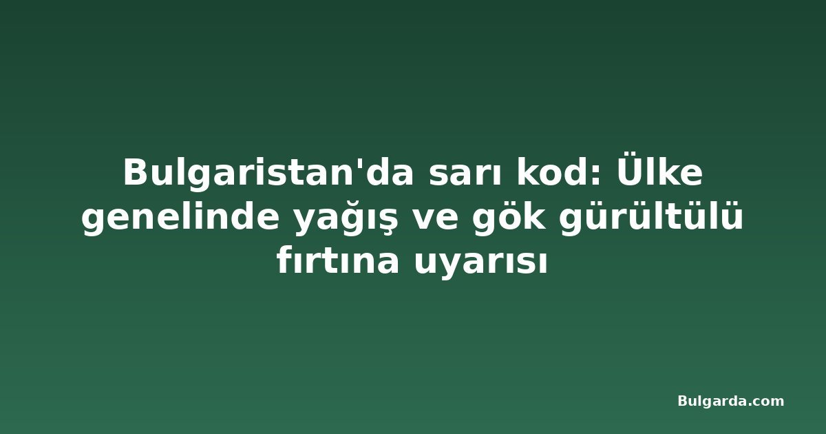 Bulgaristan'da sarı kod: Ülke genelinde yağış ve gök gürültülü fırtına uyarısı