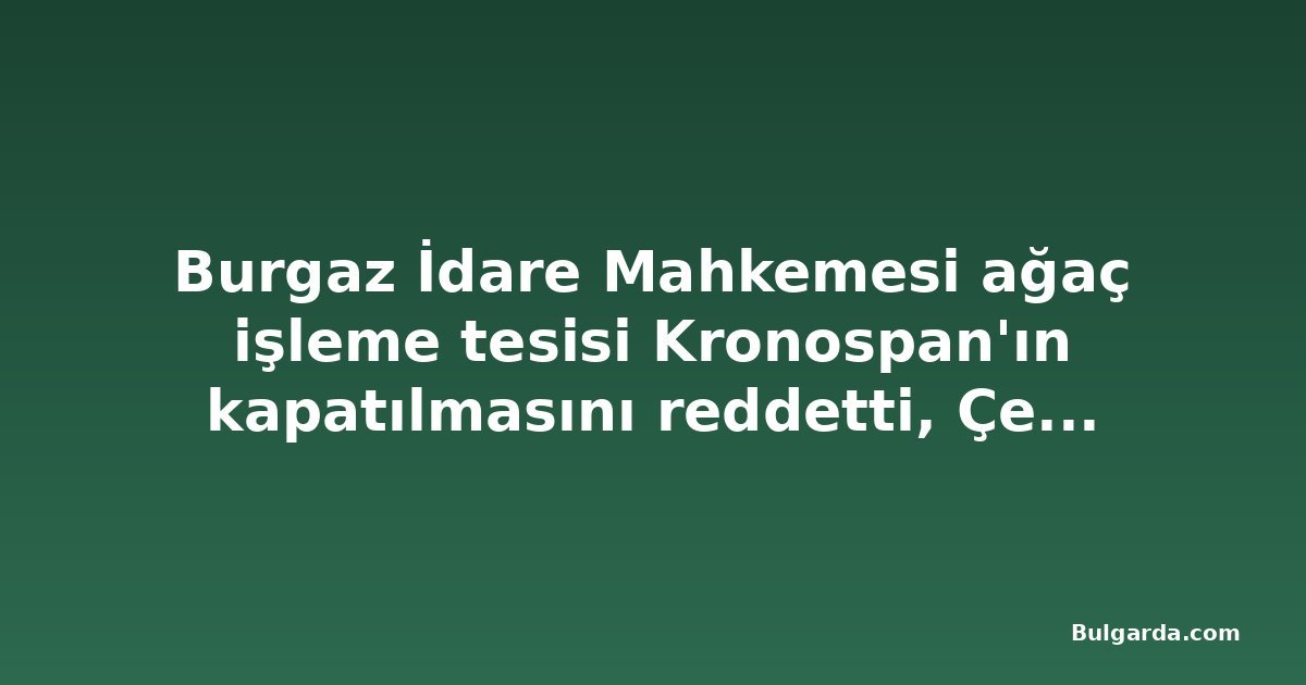 Burgaz İdare Mahkemesi ağaç işleme tesisi Kronospan'ın kapatılmasını reddetti, Çevre Bakanlığı temyize gidecek