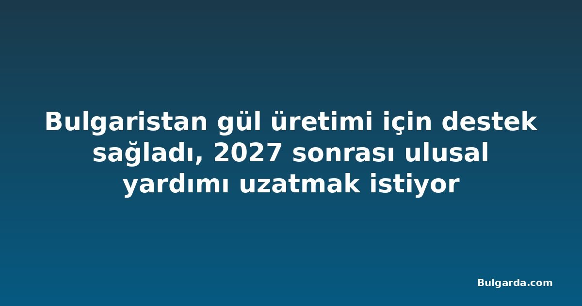 Bulgaristan gül üretimi için destek sağladı, 2027 sonrası ulusal yardımı uzatmak istiyor