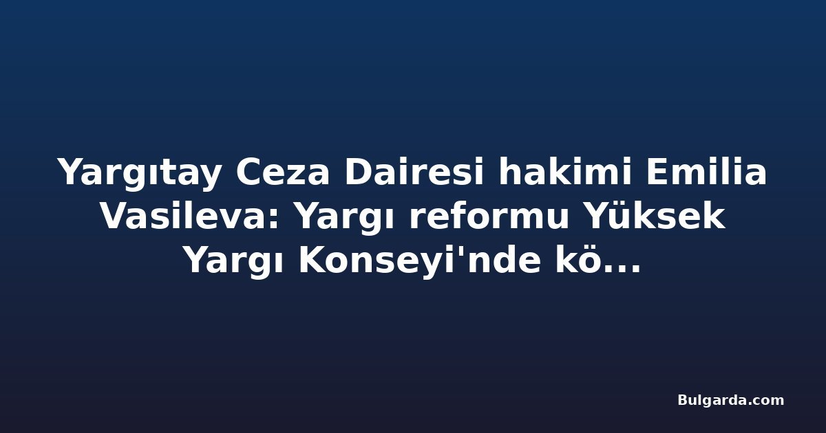 Yargıtay Ceza Dairesi hakimi Emilia Vasileva: Yargı reformu Yüksek Yargı Konseyi'nde köklü değişim gerektiriyor