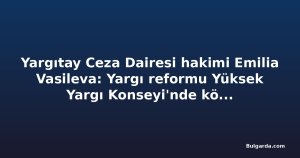 Yargıtay Ceza Dairesi hakimi Emilia Vasileva: Yargı reformu Yüksek Yargı Konseyi'nde köklü değişim gerektiriyor