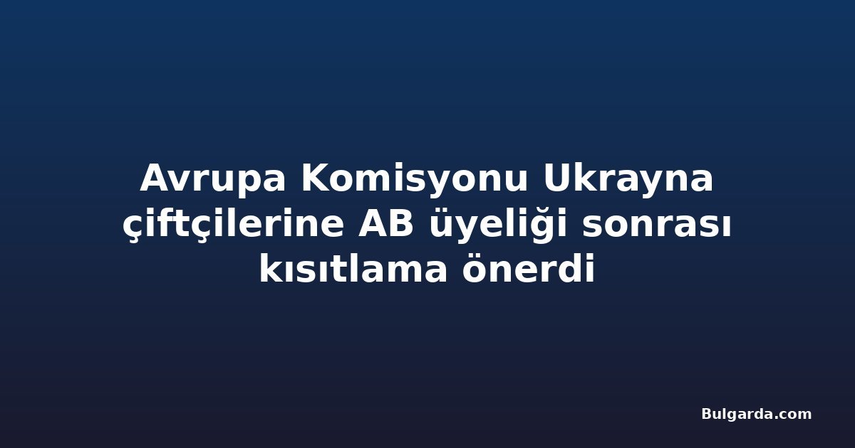 Avrupa Komisyonu Ukrayna çiftçilerine AB üyeliği sonrası kısıtlama önerdi