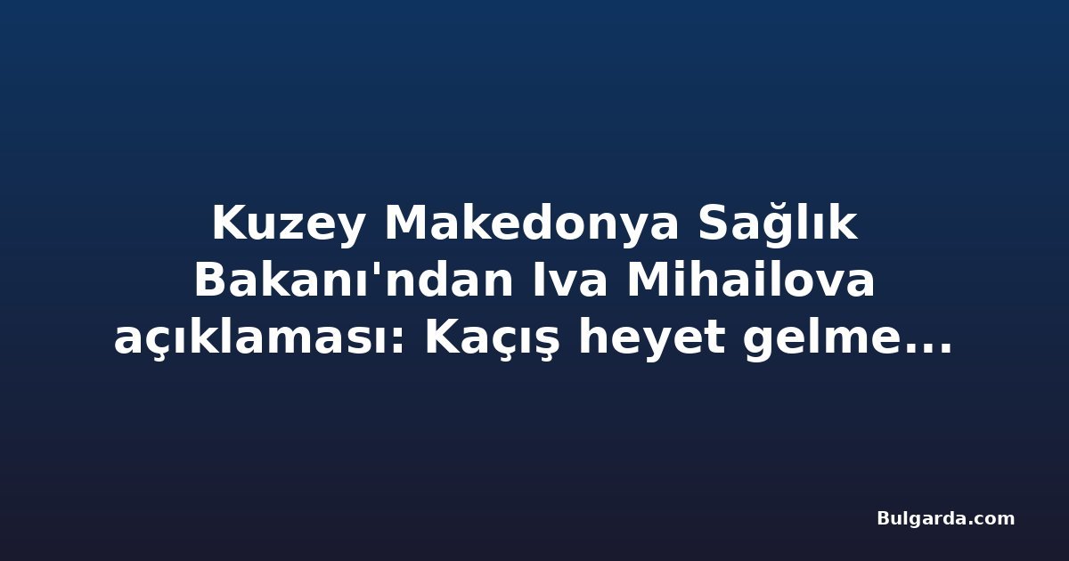 Kuzey Makedonya Sağlık Bakanı'ndan Iva Mihailova açıklaması: Kaçış heyet gelmeden önce oldu