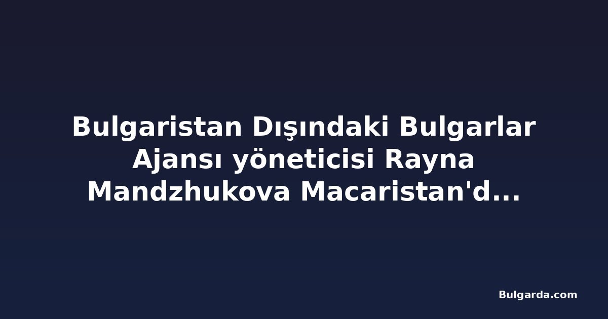 Bulgaristan Dışındaki Bulgarlar Ajansı yöneticisi Rayna Mandzhukova Macaristan'daki Bulgar örgütünü övdü