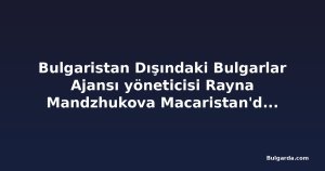 Bulgaristan Dışındaki Bulgarlar Ajansı yöneticisi Rayna Mandzhukova Macaristan'daki Bulgar örgütünü övdü