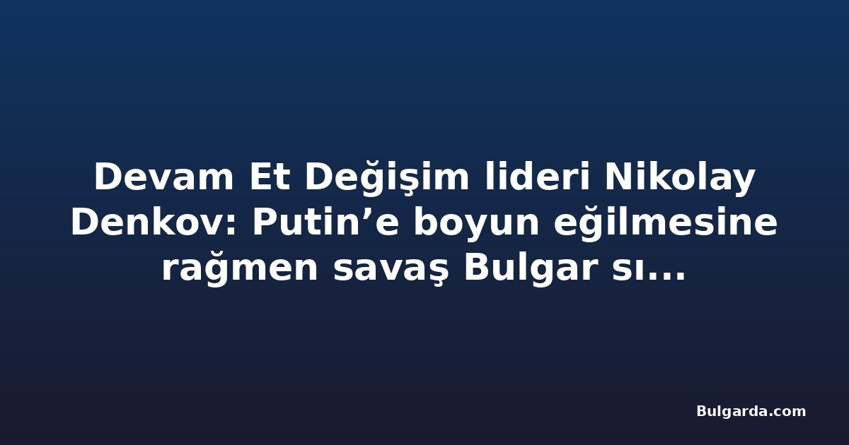 Devam Et Değişim lideri Nikolay Denkov: Putin’e boyun eğilmesine rağmen savaş Bulgar sınırına yaklaşıyor