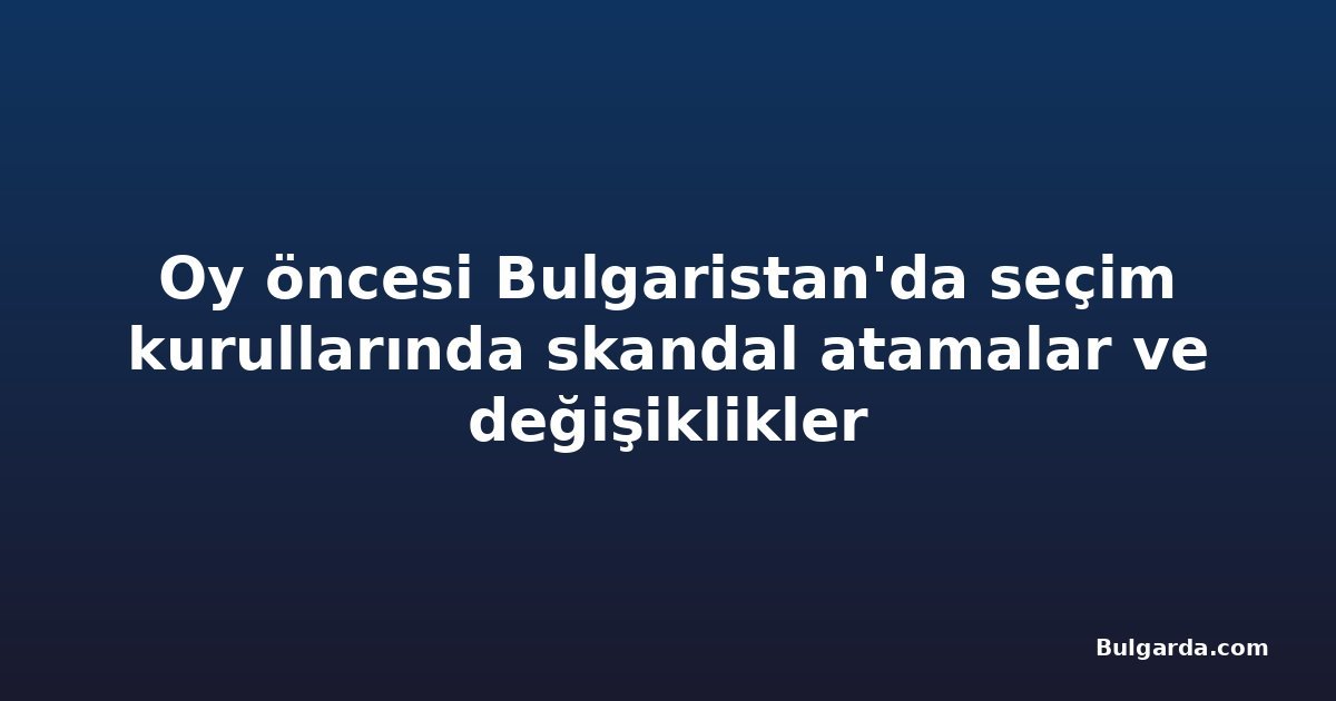 Oy öncesi Bulgaristan'da seçim kurullarında skandal atamalar ve değişiklikler