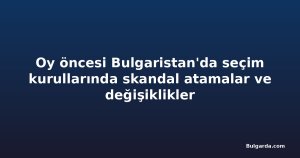 Oy öncesi Bulgaristan'da seçim kurullarında skandal atamalar ve değişiklikler