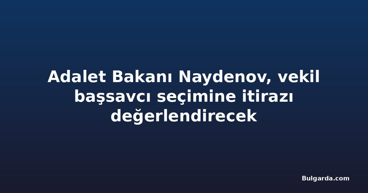 Adalet Bakanı Naydenov, vekil başsavcı seçimine itirazı değerlendirecek