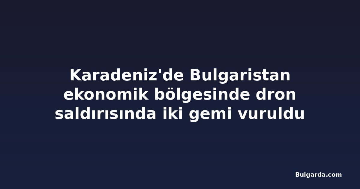 Karadeniz'de Bulgaristan ekonomik bölgesinde dron saldırısında iki gemi vuruldu