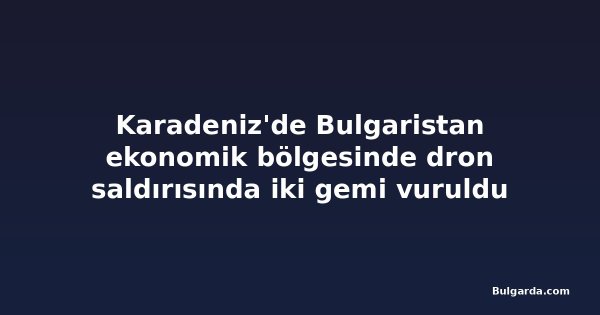 Karadeniz'de Bulgaristan ekonomik bölgesinde dron saldırısında iki gemi vuruldu