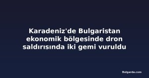 Karadeniz'de Bulgaristan ekonomik bölgesinde dron saldırısında iki gemi vuruldu