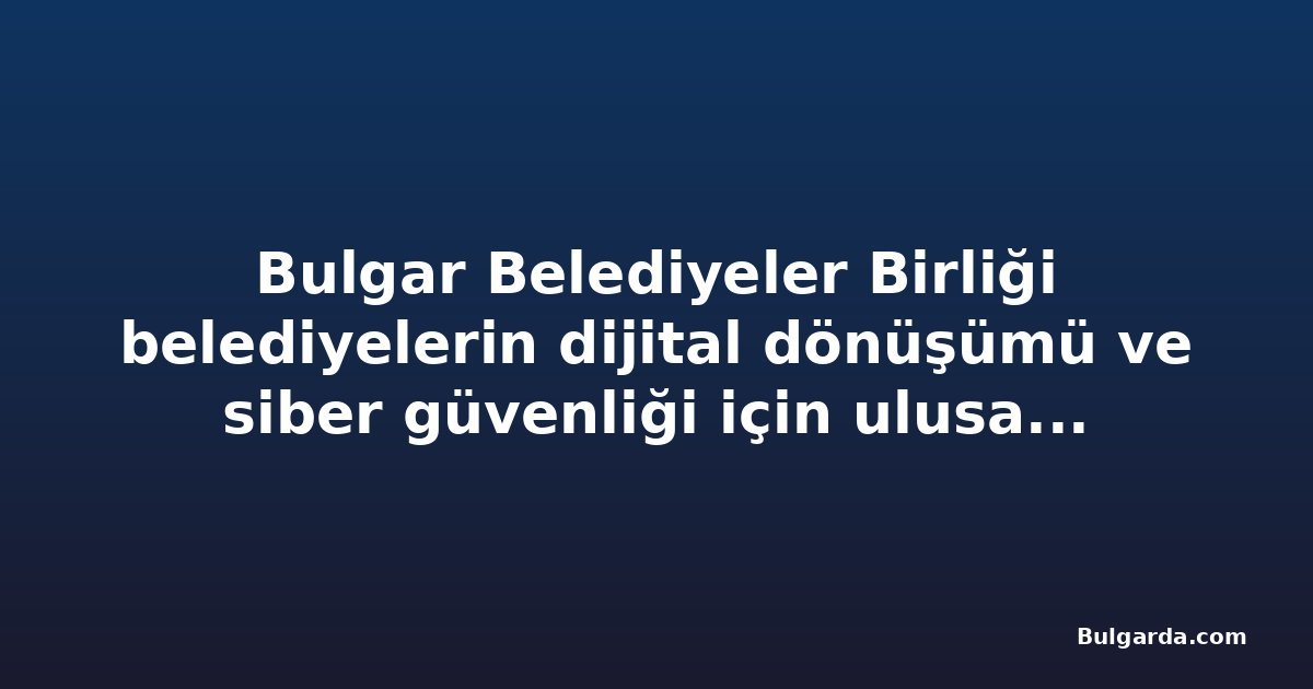Bulgar Belediyeler Birliği belediyelerin dijital dönüşümü ve siber güvenliği için ulusal program istiyor