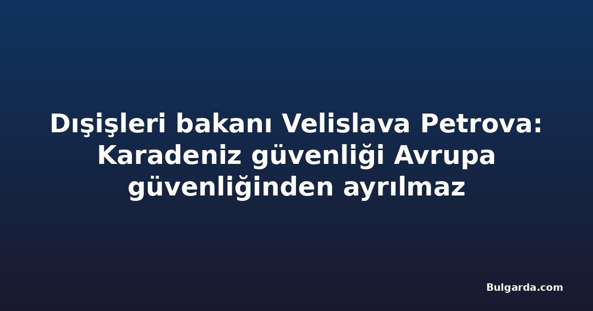 Dışişleri bakanı Velislava Petrova: Karadeniz güvenliği Avrupa güvenliğinden ayrılmaz