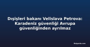 Dışişleri bakanı Velislava Petrova: Karadeniz güvenliği Avrupa güvenliğinden ayrılmaz