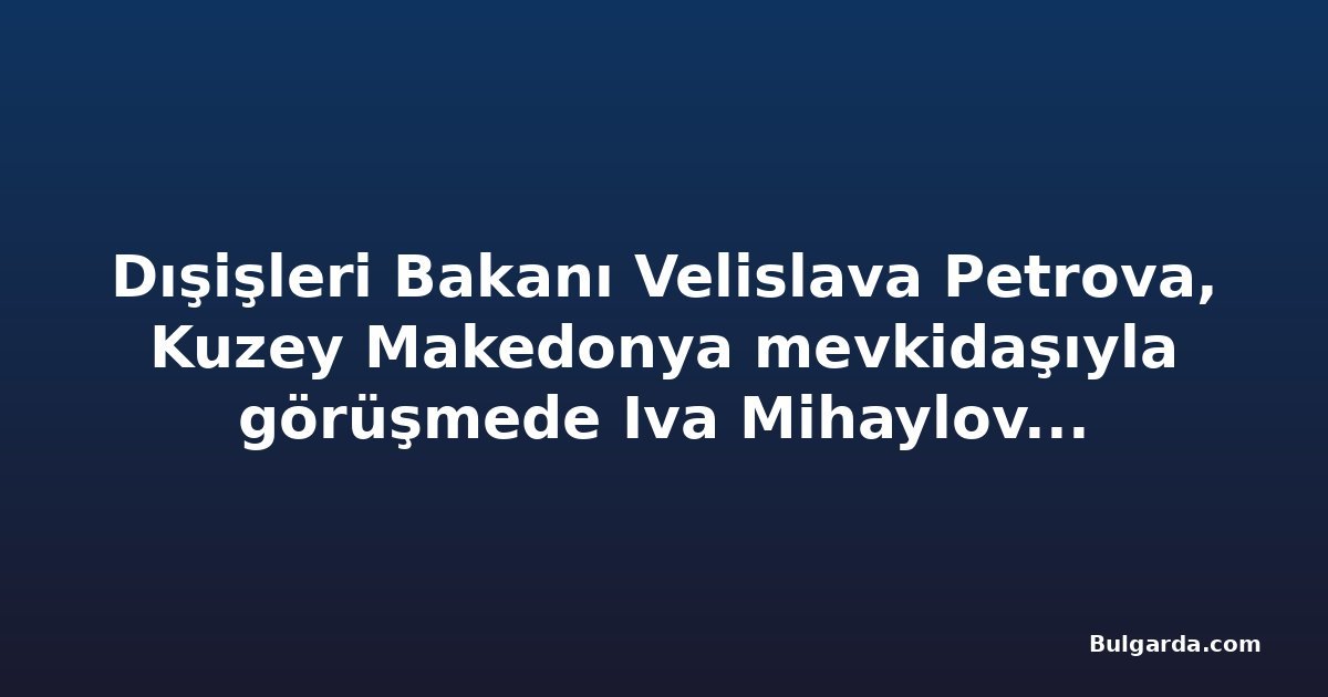 Dışişleri Bakanı Velislava Petrova, Kuzey Makedonya mevkidaşıyla görüşmede Iva Mihaylova dosyasını gündeme getirecek