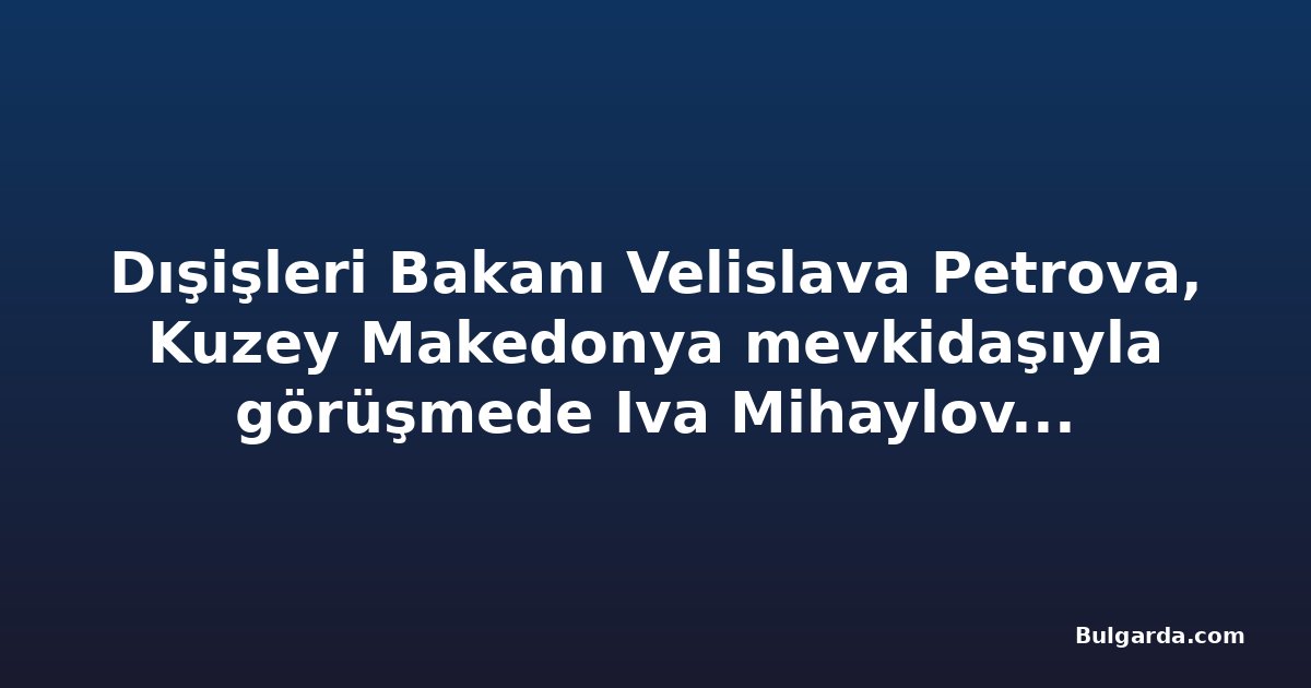 Dışişleri Bakanı Velislava Petrova, Kuzey Makedonya mevkidaşıyla görüşmede Iva Mihaylova dosyasını gündeme getirecek