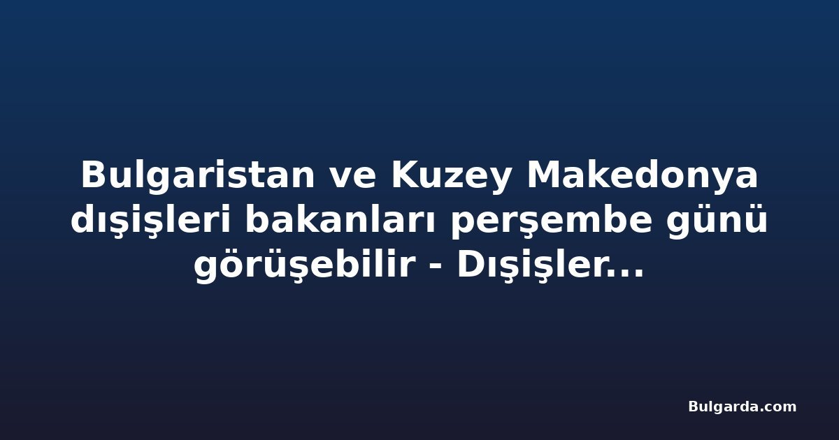 Bulgaristan ve Kuzey Makedonya dışişleri bakanları perşembe günü görüşebilir - Dışişleri Bakanlığı