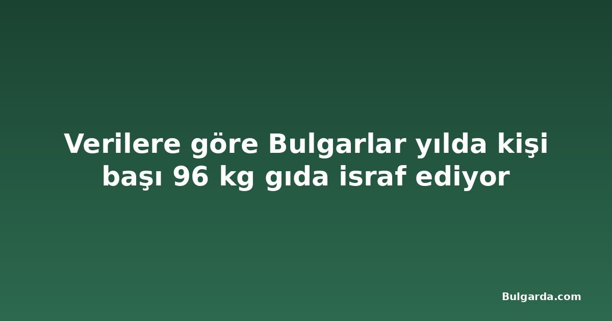 Verilere göre Bulgarlar yılda kişi başı 96 kg gıda israf ediyor