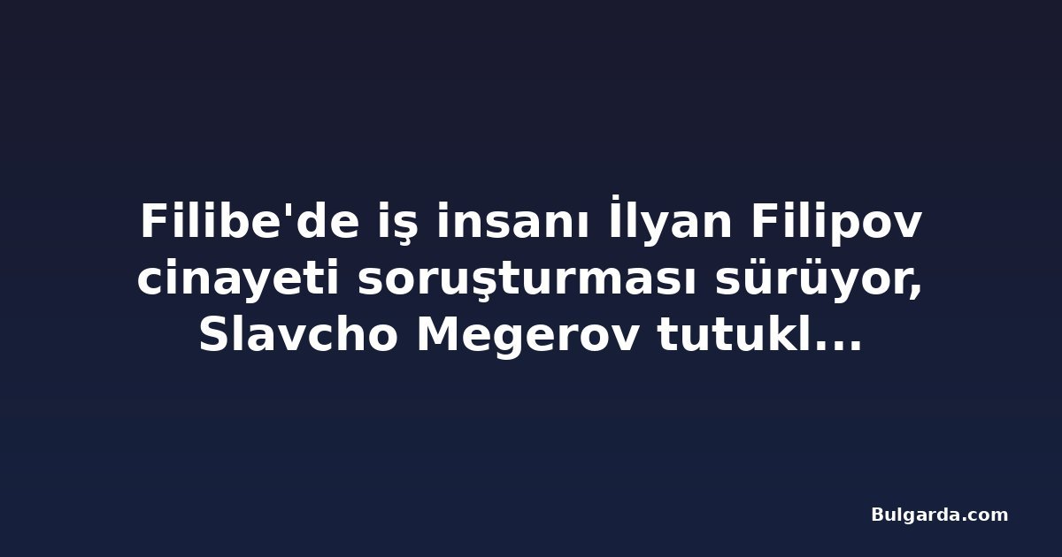 Filibe'de iş insanı İlyan Filipov cinayeti soruşturması sürüyor, Slavcho Megerov tutukluluğu devam ediyor