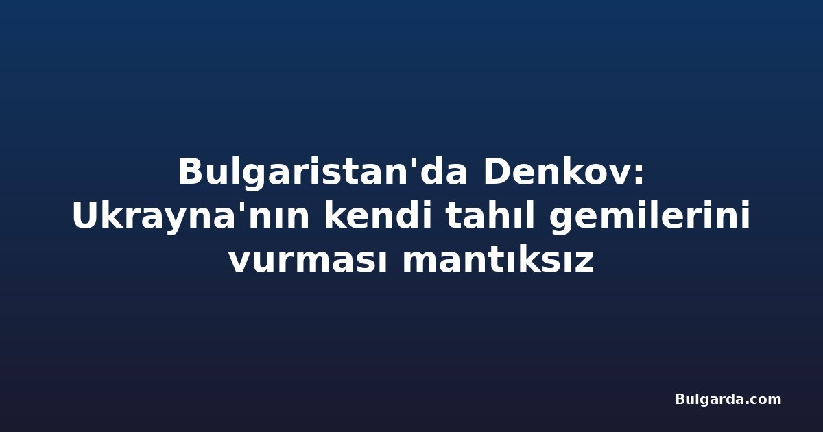Bulgaristan'da Denkov: Ukrayna'nın kendi tahıl gemilerini vurması mantıksız